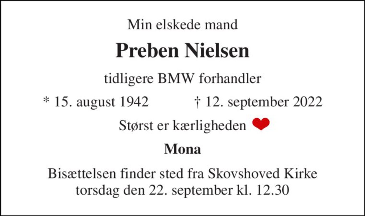 Min elskede mand 
Preben Nielsen 
tidligere BMW forhandler 
*​ 15. august 1942​            †​ 12. september 2022 
Størst er kærligheden 
Mona 
Bisættelsen​ finder sted fra Skovshoved Kirke​ torsdag den 22. september​ kl. 12.30