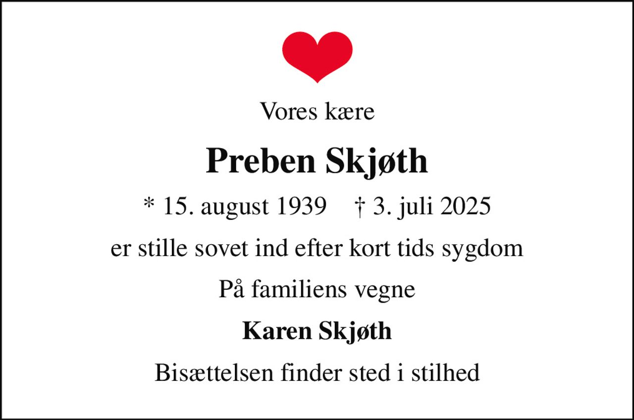 Vores kære
Preben Skjøth
* 15. august 1939    ✝ 3. juli 2025
er stille sovet ind efter kort tids sygdom
På familiens vegne
Karen Skjøth
Bisættelsen finder sted i stilhed