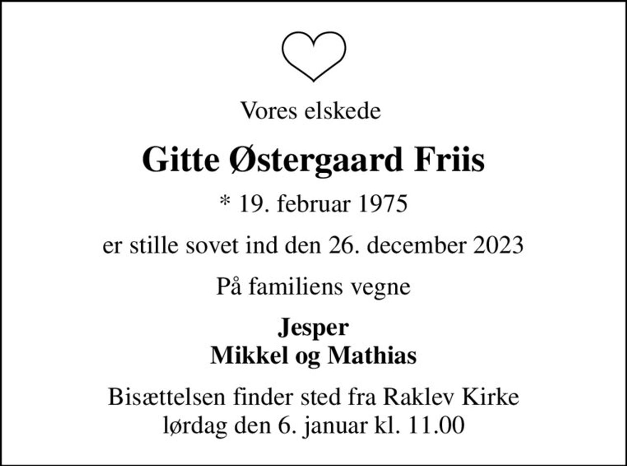 Vores elskede 
Gitte Østergaard Friis
* 19. februar 1975
er stille sovet ind den 26. december 2023
På familiens vegne
Jesper Mikkel og Mathias
Bisættelsen finder sted fra Raklev Kirke  lørdag den 6. januar kl. 11.00