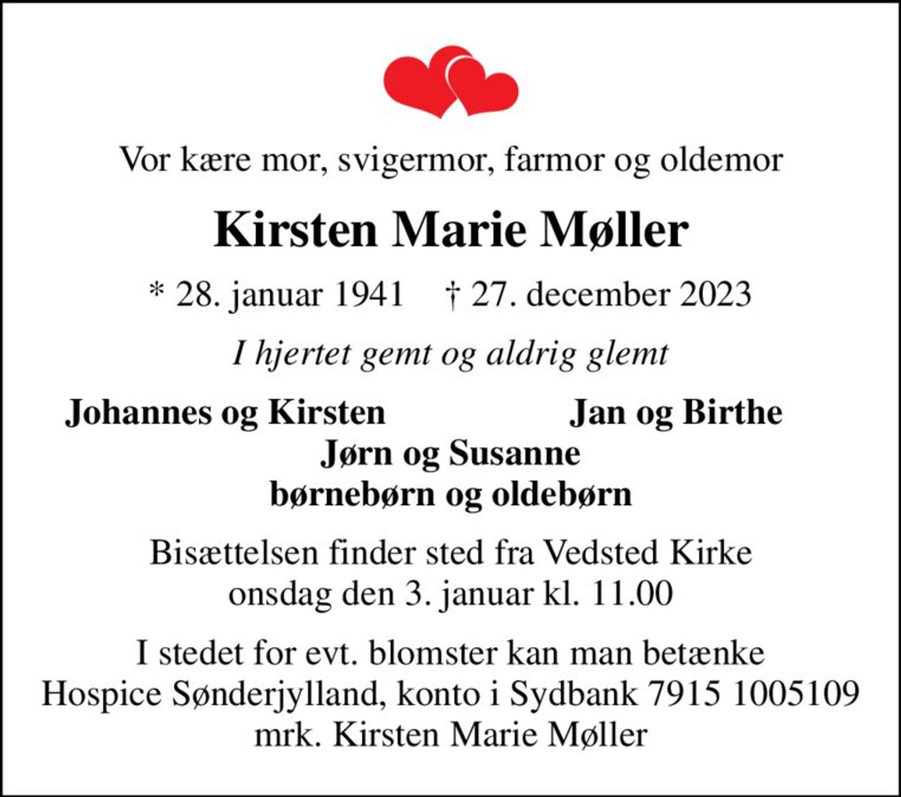 Vor kære mor, svigermor, farmor og oldemor
Kirsten Marie Møller
* 28. januar 1941    ✝ 27. december 2023
I hjertet gemt og aldrig glemt
Johannes og Kirsten
Jan og Birthe
Bisættelsen finder sted fra Vedsted Kirke  onsdag den 3. januar kl. 11.00 
I stedet for evt. blomster kan man betænke
					Hospice Sønderjylland konto79151005109mrk. Kirsten Marie
					Møller