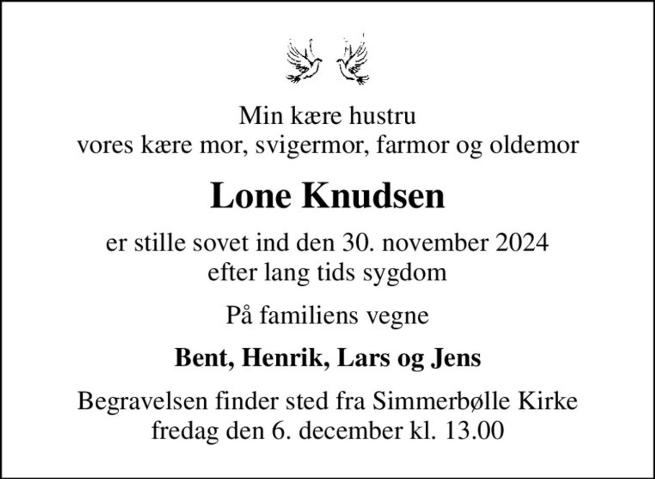 Min kære hustru vores kære mor, svigermor, farmor og oldemor
Lone Knudsen
er stille sovet ind den 30. november 2024 efter lang tids sygdom
På familiens vegne
Bent, Henrik, Lars og Jens
Begravelsen finder sted fra Simmerbølle Kirke  fredag den 6. december kl. 13.00