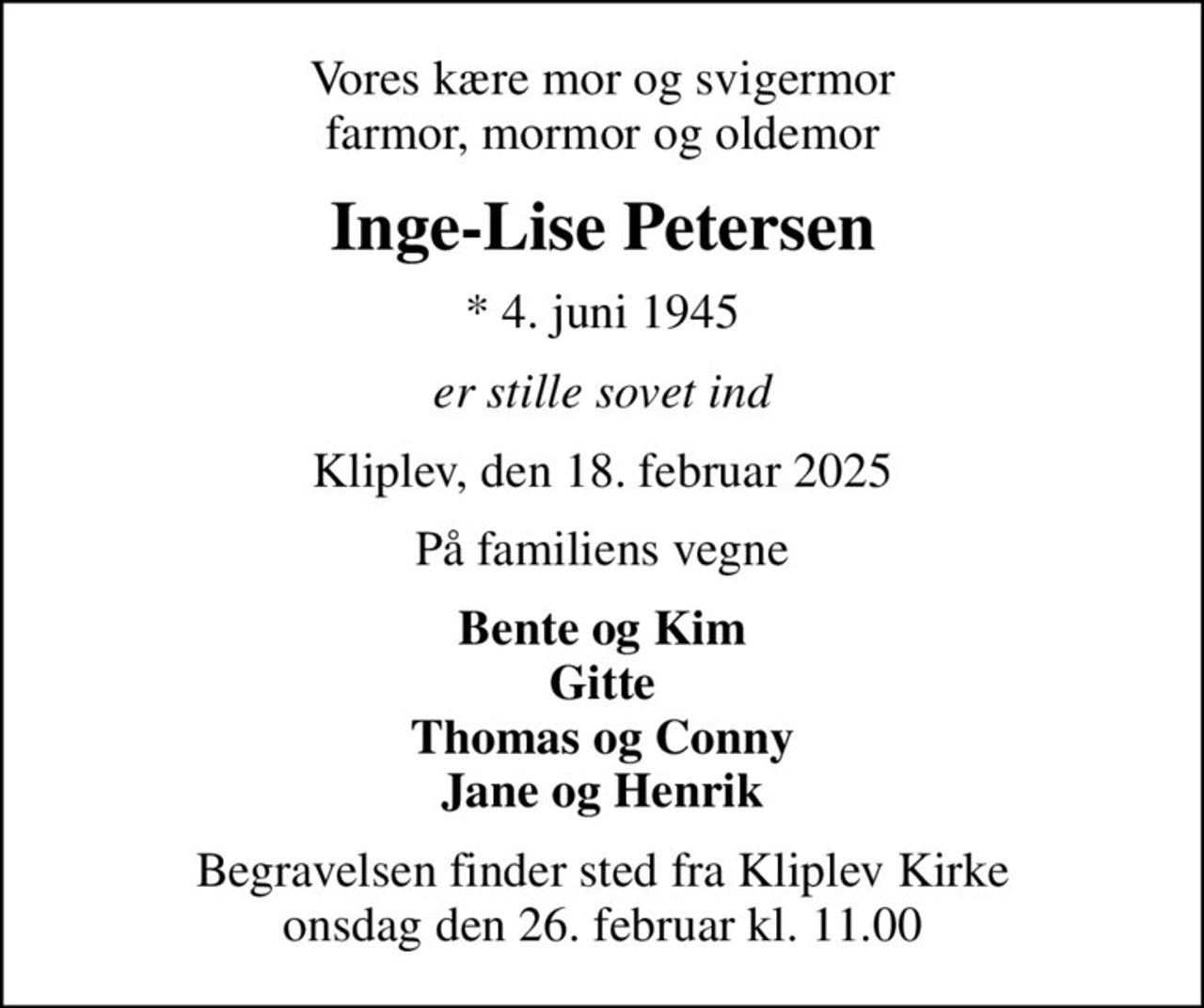 Vores kære mor og svigermor farmor, mormor og oldemor
Inge-Lise Petersen
* 4. juni 1945
er stille sovet ind
Kliplev, den 18. februar 2025
På familiens vegne
Bente og Kim Gitte Thomas og Conny Jane og Henrik
Begravelsen finder sted fra Kliplev Kirke  onsdag den 26. februar kl. 11.00