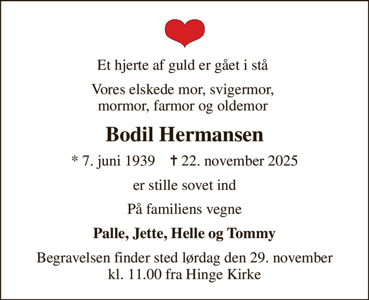 Et hjerte af guld er gået i stå 
Vores elskede mor, svigermor,  mormor, farmor og oldemor 
Bodil Hermansen
* 7. juni 1939    ✝ 22. november 2025
er stille sovet ind
På familiens vegne
Palle, Jette, Helle og Tommy
Begravelsen finder sted lørdag den 29. november kl. 11.00 fra Hinge Kirke