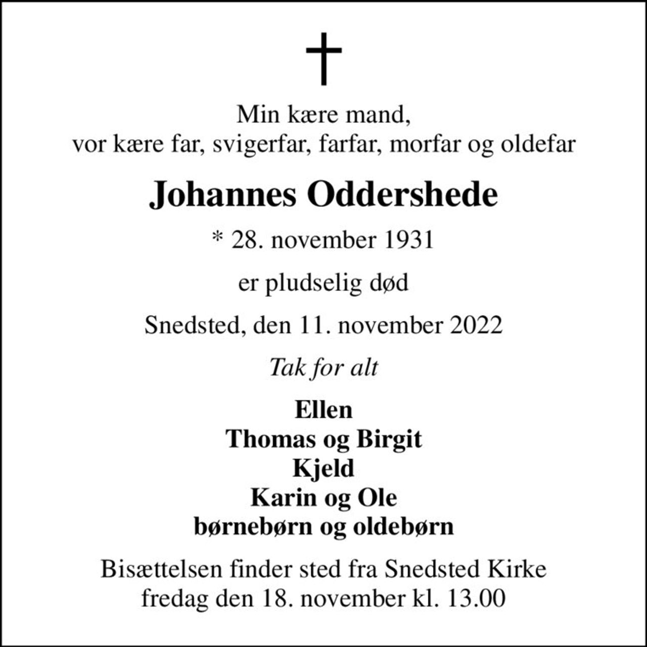 Min kære mand, vor kære far, svigerfar, farfar, morfar og oldefar
Johannes Oddershede
* 28. november 1931
er pludselig død
Snedsted, den 11. november 2022
Tak for alt
Ellen Thomas og Birgit Kjeld Karin og Ole børnebørn og oldebørn
Bisættelsen finder sted fra Snedsted Kirke  fredag den 18. november kl. 13.00