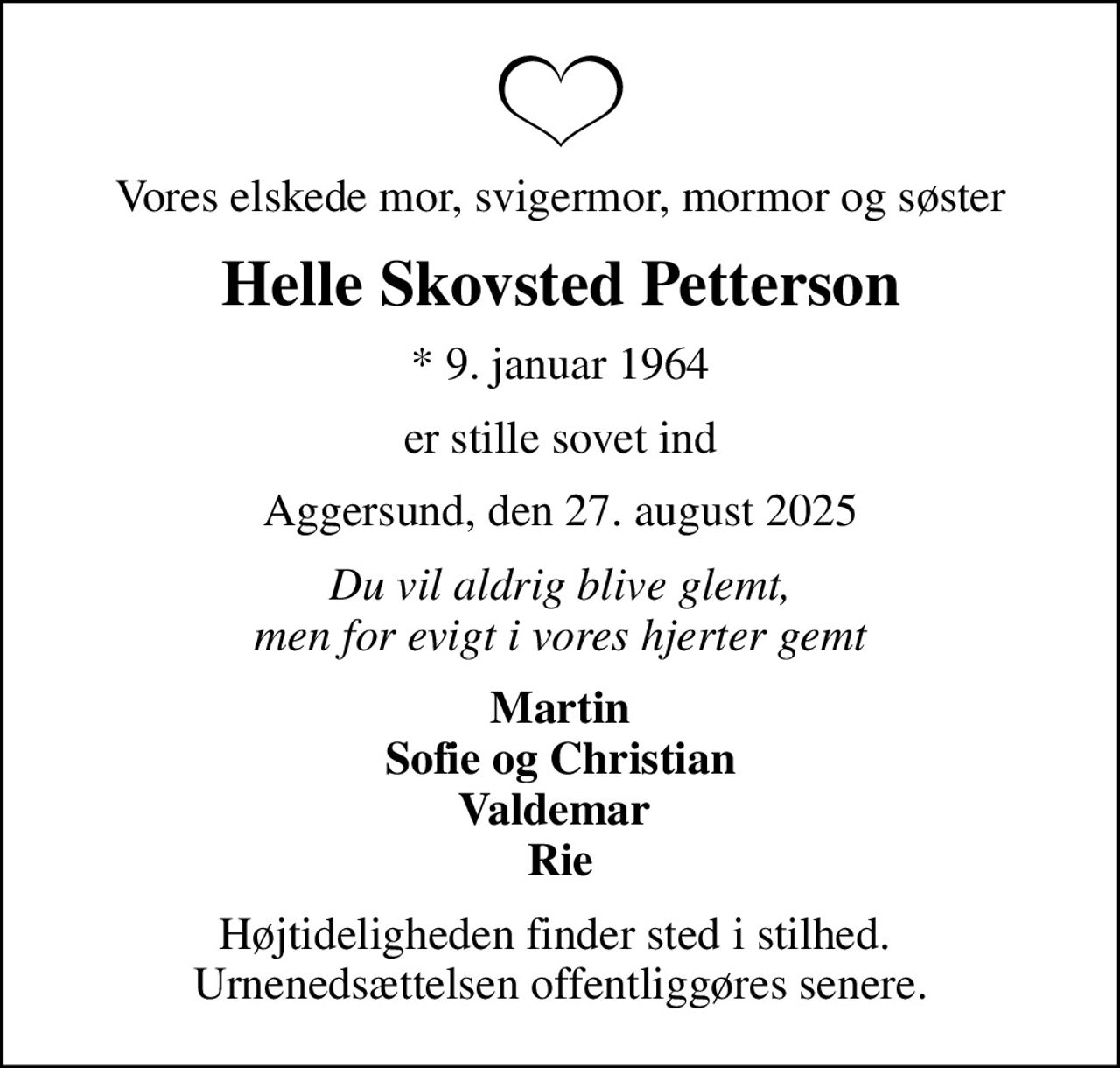 Vores elskede mor, svigermor, mormor og søster
Helle Skovsted Petterson
* 9. januar 1964
er stille sovet ind
Aggersund, den 27. august 2025
Du vil aldrig blive glemt, men for evigt i vores hjerter gemt
Martin Sofie og Christian Valdemar  Rie
Højtideligheden finder sted i stilhed.  Urnenedsættelsen offentliggøres senere.