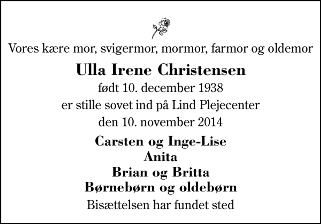 <p>Vores kære mor, svigermor, mormor, farmor og oldemor<br />Ulla Irene Christensen<br />født 10. december 1938<br />er stille sovet ind på Lind Plejecenter<br />den 10. november 2014<br />Carsten og Inge-Lise Anita Brian og Britta Børnebørn og oldebørn<br />Bisættelsen har fundet sted</p>