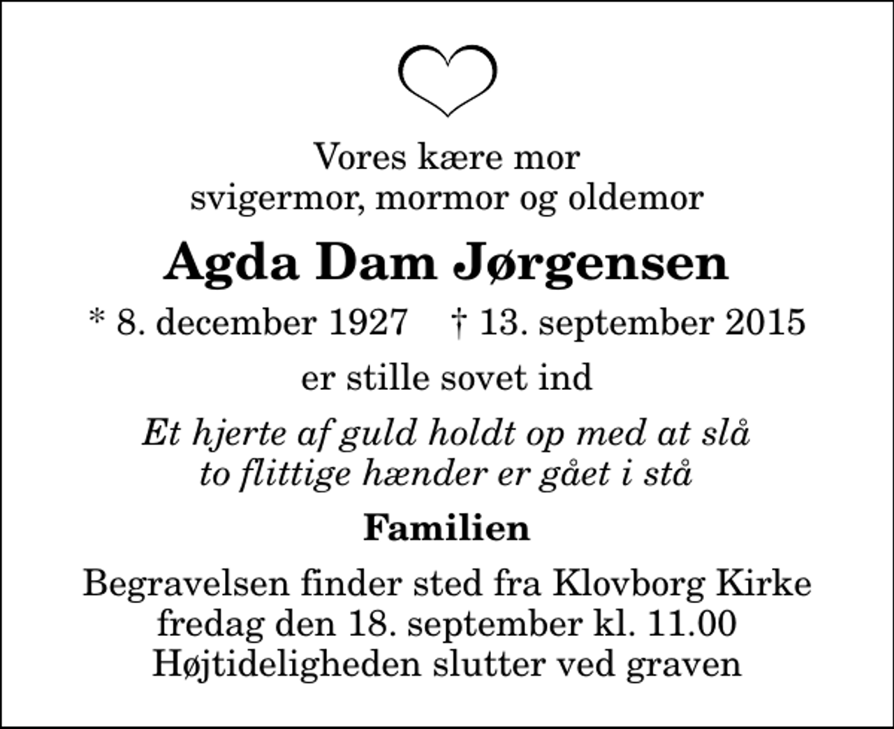 <p>Vores kære mor svigermor, mormor og oldemor<br />Agda Dam Jørgensen<br />* 8. december 1927 ✝ 13. september 2015<br />er stille sovet ind<br />Et hjerte af guld holdt op med at slå to flittige hænder er gået i stå<br />Familien<br />Begravelsen finder sted fra Klovborg Kirke fredag den 18. september kl. 11.00 Højtideligheden slutter ved graven</p>