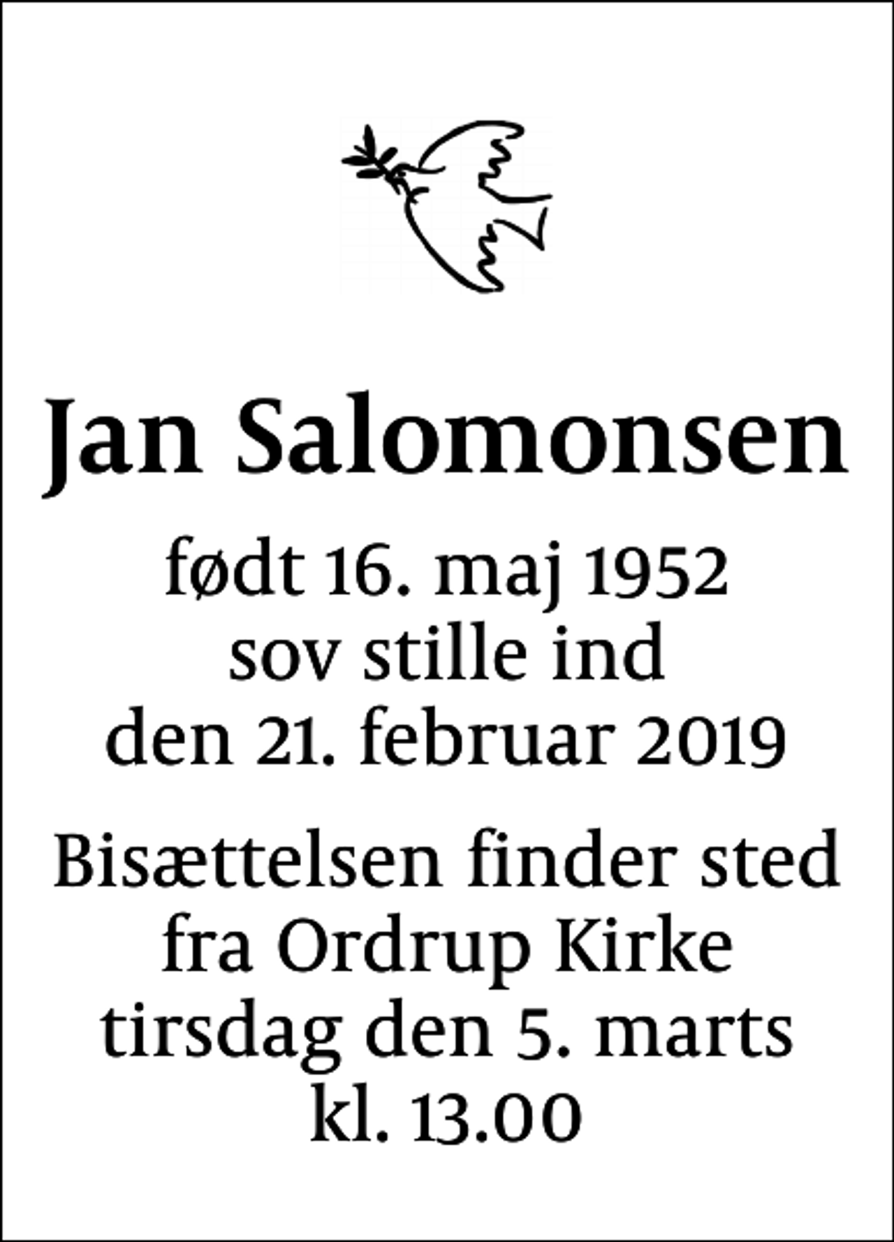<p>Jan Salomonsen<br />født 16. maj 1952 sov stille ind den 21. februar 2019<br />Bisættelsen finder sted fra Ordrup Kirke tirsdag den 5. marts kl. 13.00</p>