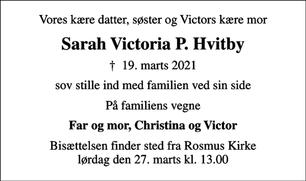 <p>Vores kære datter, søster og Victors kære mor<br />Sarah Victoria P. Hvitby<br />✝ 19. marts 2021<br />sov stille ind med familien ved sin side<br />På familiens vegne<br />Far og mor, Christina og Victor<br />Bisættelsen finder sted fra Rosmus Kirke lørdag den 27. marts kl. 13.00</p>