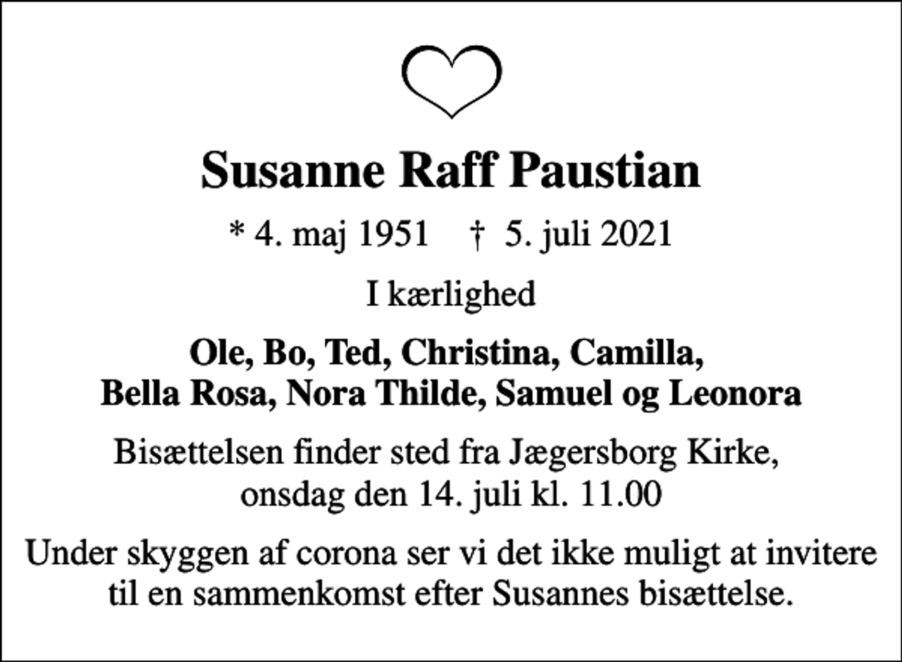 <p>Susanne Raff Paustian<br />* 4. maj 1951 ✝ 5. juli 2021<br />I kærlighed<br />Ole, Bo, Ted, Christina, Camilla, Bella Rosa, Nora Thilde, Samuel og Leonora<br />Bisættelsen finder sted fra Jægersborg Kirke onsdag den 14. juli kl. 11.00<br />Bisættelsen finder sted fra Jægersborg Kirke, onsdag den 14. juli kl. 11.00<br />Under skyggen af corona ser vi det ikke muligt at invitere til en sammenkomst efter Susannes bisættelse.</p>