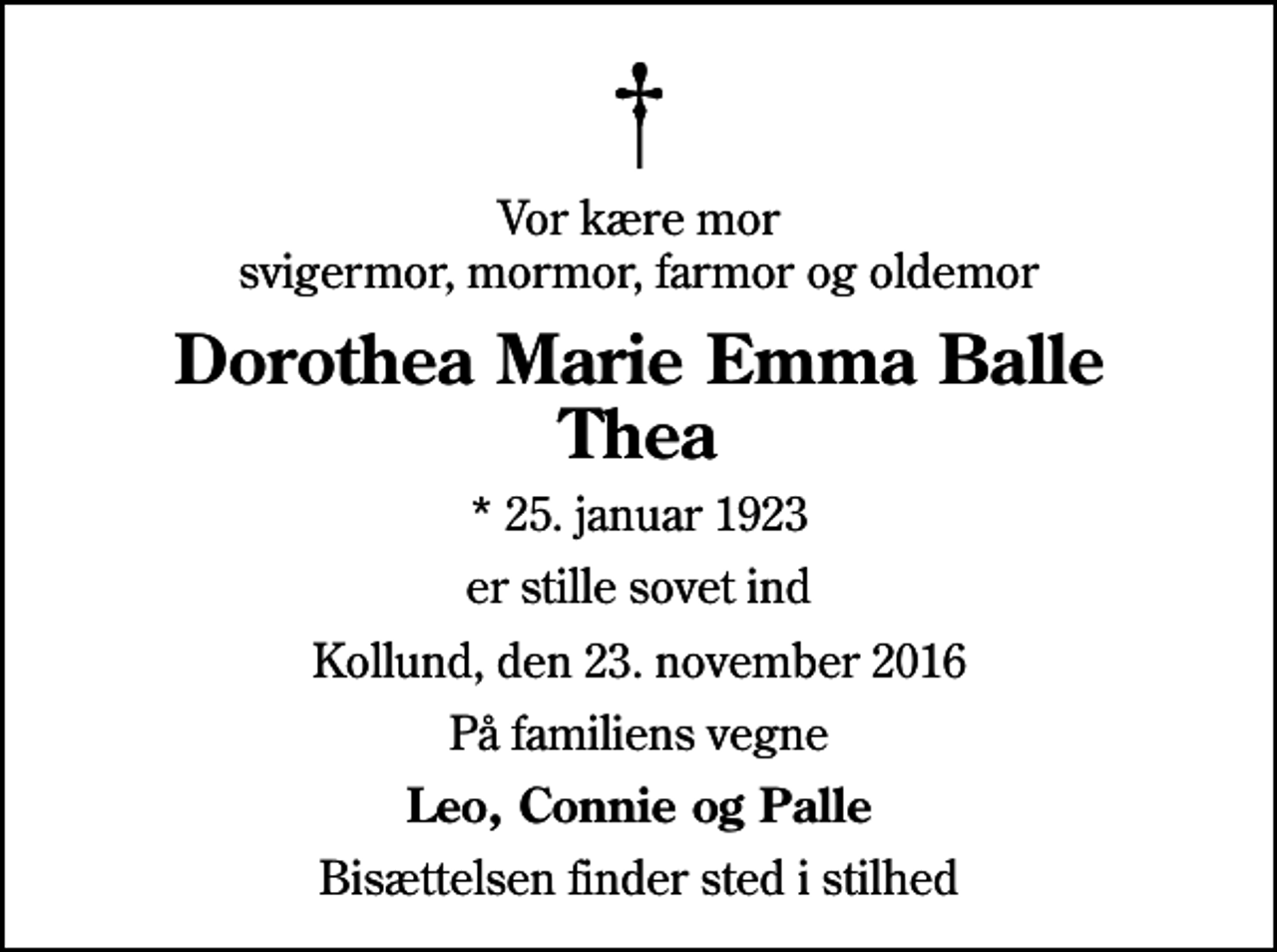 <p>Vor kære mor svigermor, mormor, farmor og oldemor<br />Dorothea Marie Emma Balle Thea<br />* 25. januar 1923<br />er stille sovet ind<br />Kollund, den 23. november 2016<br />På familiens vegne<br />Leo, Connie og Palle<br />Bisættelsen finder sted i stilhed</p>