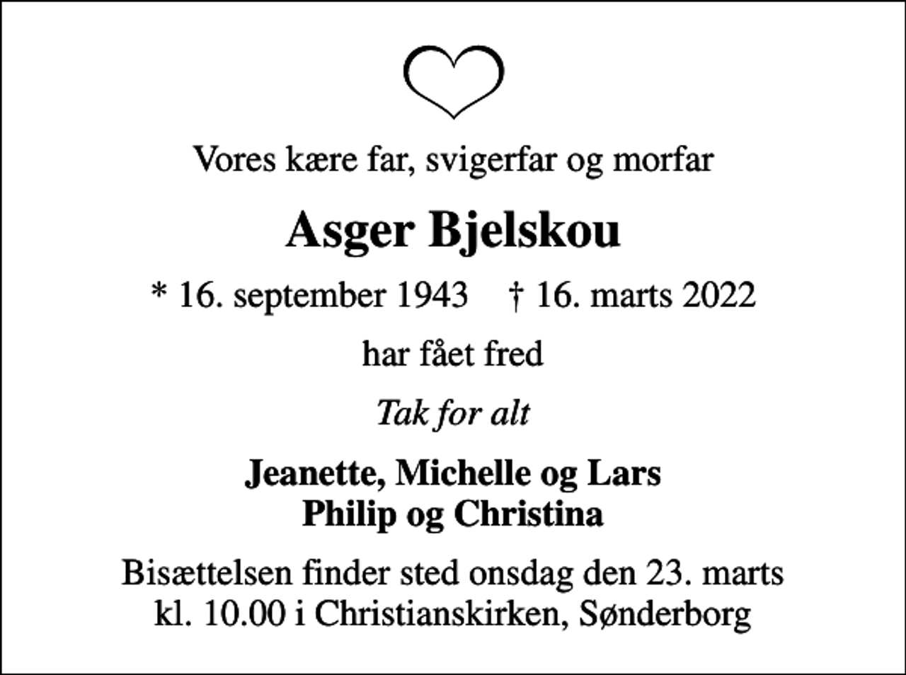 <p>Vores kære far, svigerfar og morfar<br />Asger Bjelskou<br />* 16. september 1943 ✝ 16. marts 2022<br />har fået fred<br />Tak for alt<br />Jeanette, Michelle og Lars Philip og Christina<br />Bisættelsen finder sted onsdag den 23. marts kl. 10.00 i Christianskirken, Sønderborg</p>