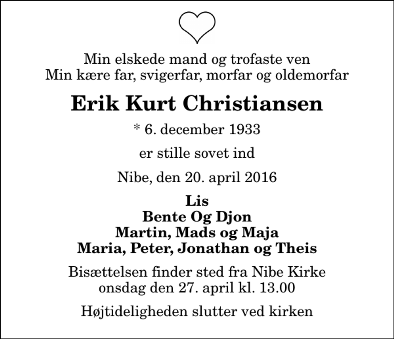 <p>Min elskede mand og trofaste ven Min kære far, svigerfar, morfar og oldemorfar<br />Erik Kurt Christiansen<br />* 6. december 1933<br />er stille sovet ind<br />Nibe, den 20. april 2016<br />Lis Bente Og Djon Martin, Mads og Maja Maria, Peter, Jonathan og Theis<br />Bisættelsen finder sted fra Nibe Kirke onsdag den 27. april kl. 13.00 Højtideligheden slutter ved kirken</p>