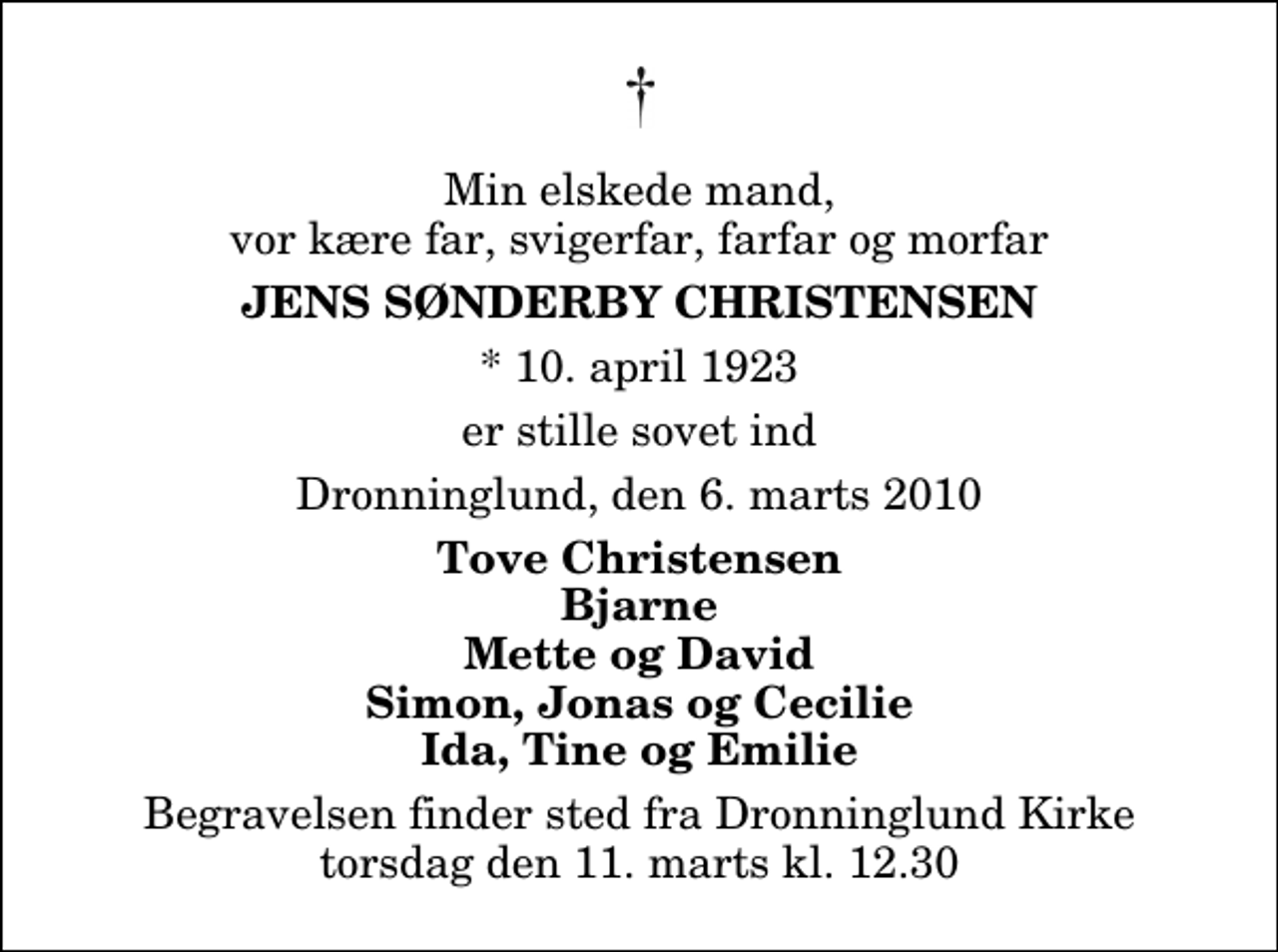 <p>Min elskede mand, vor kære far, svigerfar, farfar og morfar<br />Jens Sønderby Christensen<br />* 10. april 1923<br />er stille sovet ind<br />Dronninglund, den 6. marts 2010<br />Tove Christensen Bjarne Mette og David Simon, Jonas og Cecilie Ida, Tine og Emilie<br />Begravelsen finder sted fra Dronninglund Kirke torsdag den 11. marts kl. 12.30</p>