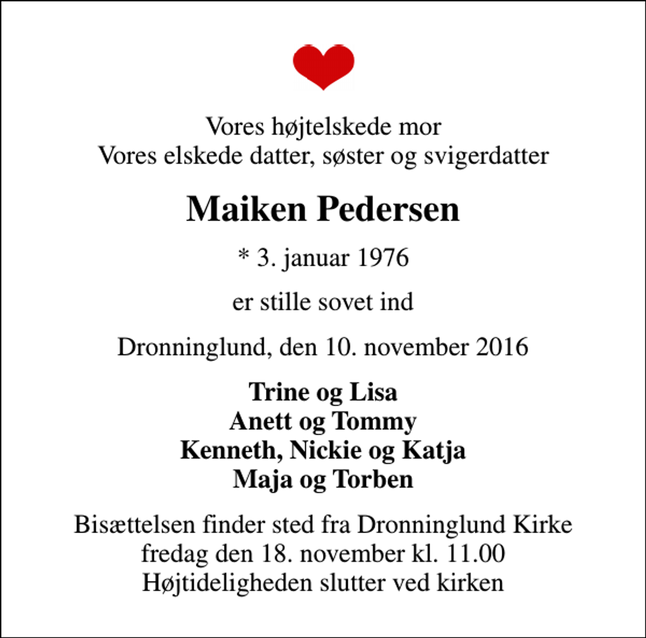 <p>Vores højtelskede mor Vores elskede datter, søster og svigerdatter<br />Maiken Pedersen<br />* 3. januar 1976<br />er stille sovet ind<br />Dronninglund, den 10. november 2016<br />Trine og Lisa Anett og Tommy Kenneth, Nickie og Katja Maja og Torben<br />Bisættelsen finder sted fra Dronninglund Kirke fredag den 18. november kl. 11.00 Højtideligheden slutter ved kirken</p>