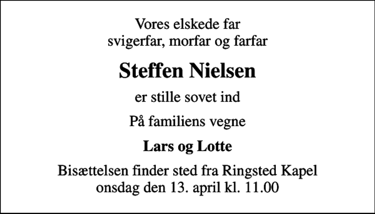 <p>Vores elskede far svigerfar, morfar og farfar<br />Steffen Nielsen<br />er stille sovet ind<br />På familiens vegne<br />Lars og Lotte<br />Bisættelsen finder sted fra Ringsted Kapel onsdag den 13. april kl. 11.00</p>