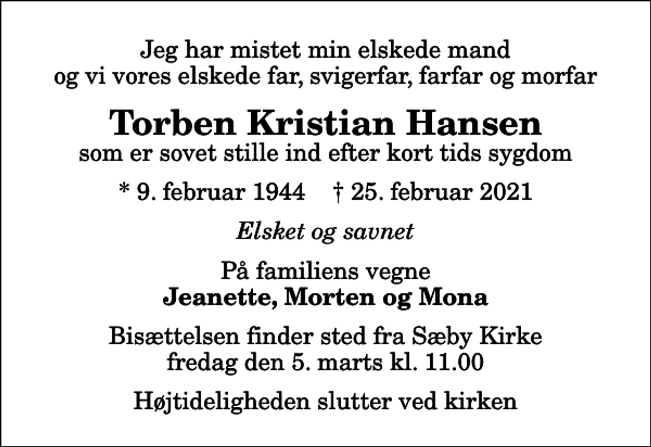 <p>Jeg har mistet min elskede mand og vi vores elskede far, svigerfar, farfar og morfar<br />Torben Kristian Hansen<br />som er sovet stille ind efter kort tids sygdom<br />* 9. februar 1944 ✝ 25. februar 2021<br />Elsket og savnet<br />På familiens vegne<br />Jeanette, Morten og Mona<br />Bisættelsen finder sted fra Sæby Kirke fredag den 5. marts kl. 11.00 Højtideligheden slutter ved kirken</p>