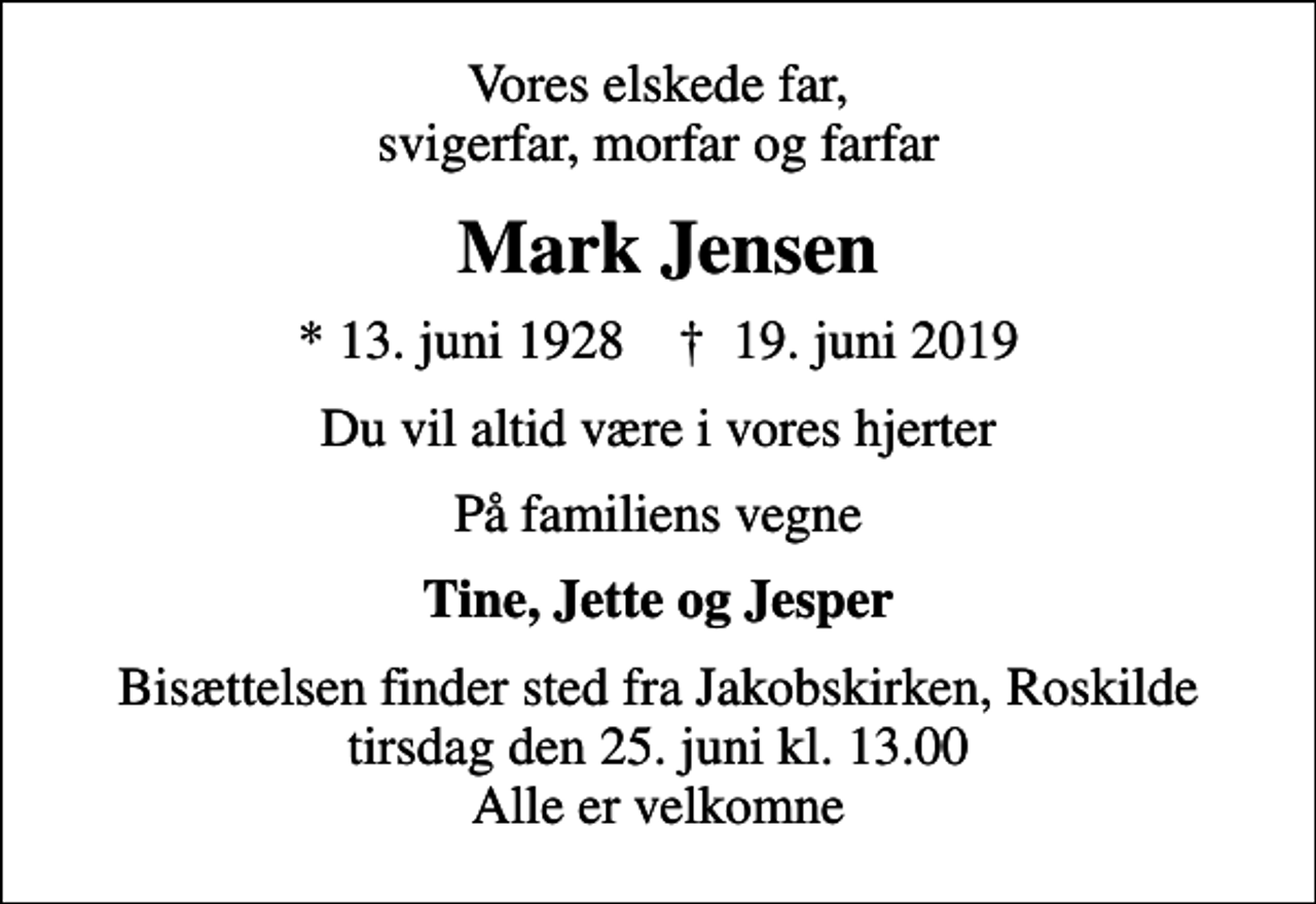 <p>Vores elskede far, svigerfar, morfar og farfar<br />Mark Jensen<br />* 13. juni 1928 ✝ 19. juni 2019<br />Du vil altid være i vores hjerter<br />På familiens vegne<br />Tine, Jette og Jesper<br />Bisættelsen finder sted fra Jakobskirken, Roskilde tirsdag den 25. juni kl. 13.00 Alle er velkomne</p>