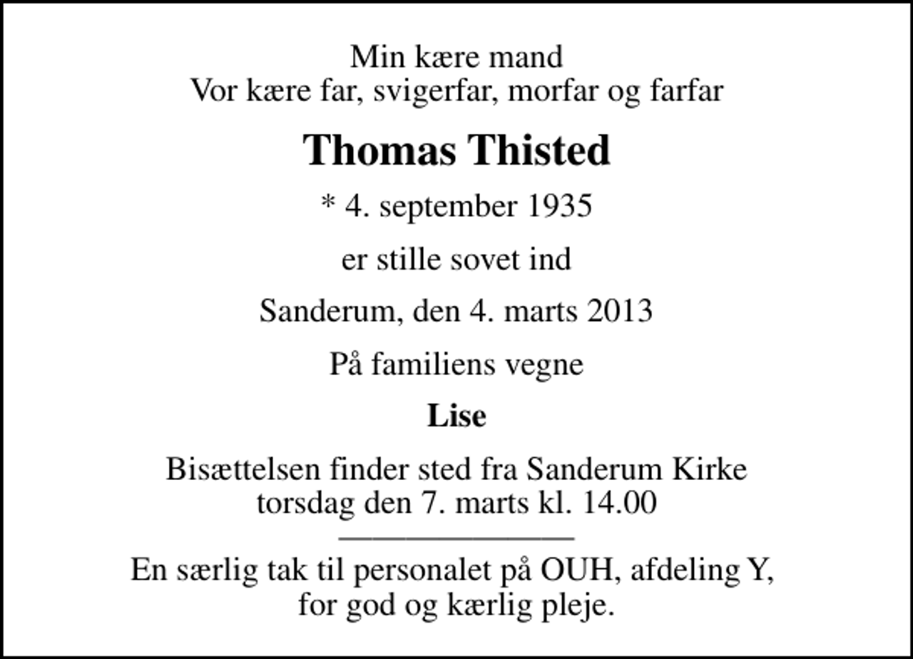 <p>Min kære mand Vor kære far, svigerfar, morfar og farfar<br />Thomas Thisted<br />* 4. september 1935<br />er stille sovet ind<br />Sanderum, den 4. marts 2013<br />På familiens vegne<br />Lise<br />Bisættelsen finder sted fra Sanderum Kirke torsdag den 7. marts kl. 14.00 En særlig tak til personalet på OUH, afdeling Y, for god og kærlig pleje.</p>