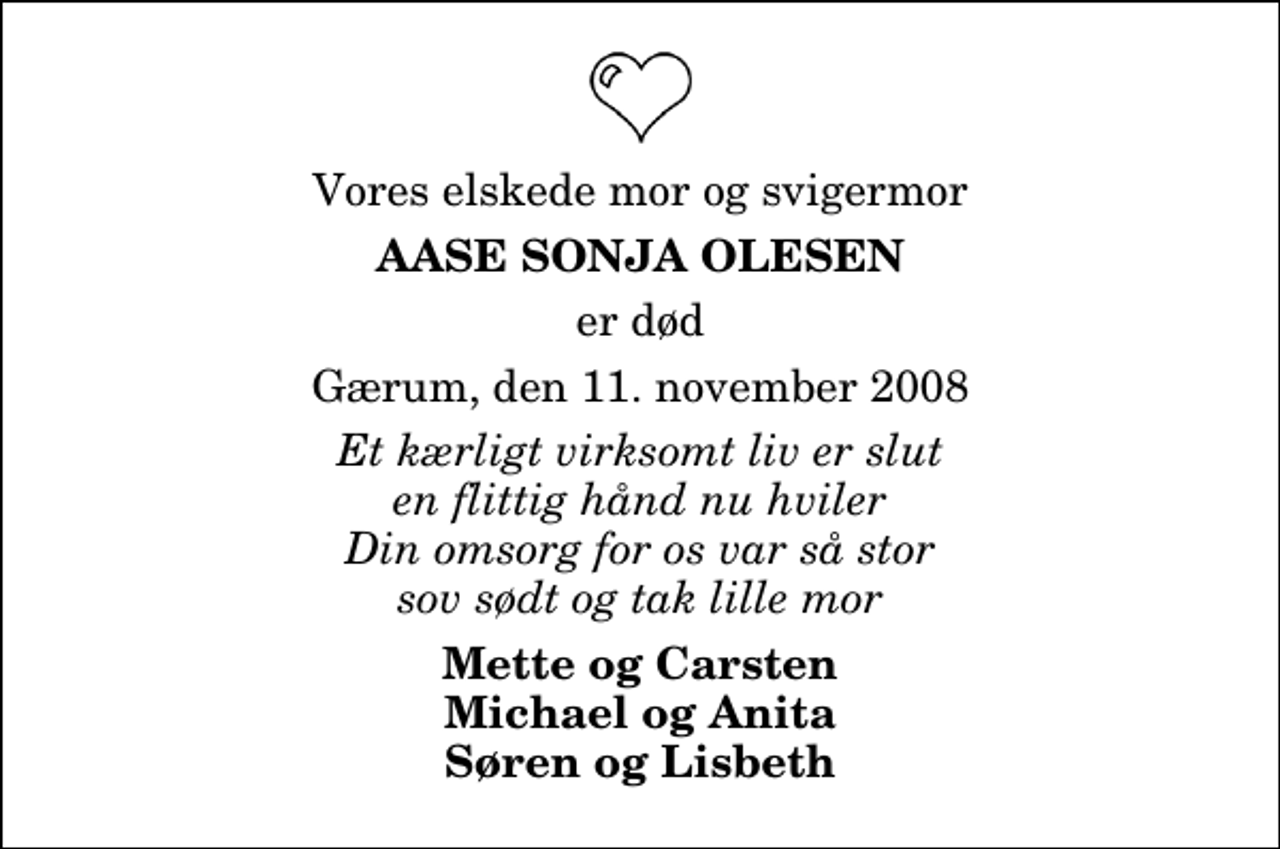 <p>Vores elskede mor og svigermor<br />Aase Sonja Olesen<br />er død<br />Gærum, den 11. november 2008<br />Et kærligt virksomt liv er slut en flittig hånd nu hviler Din omsorg for os var så stor sov sødt og tak lille mor<br />Mette og Carsten Michael og Anita Søren og Lisbeth</p>