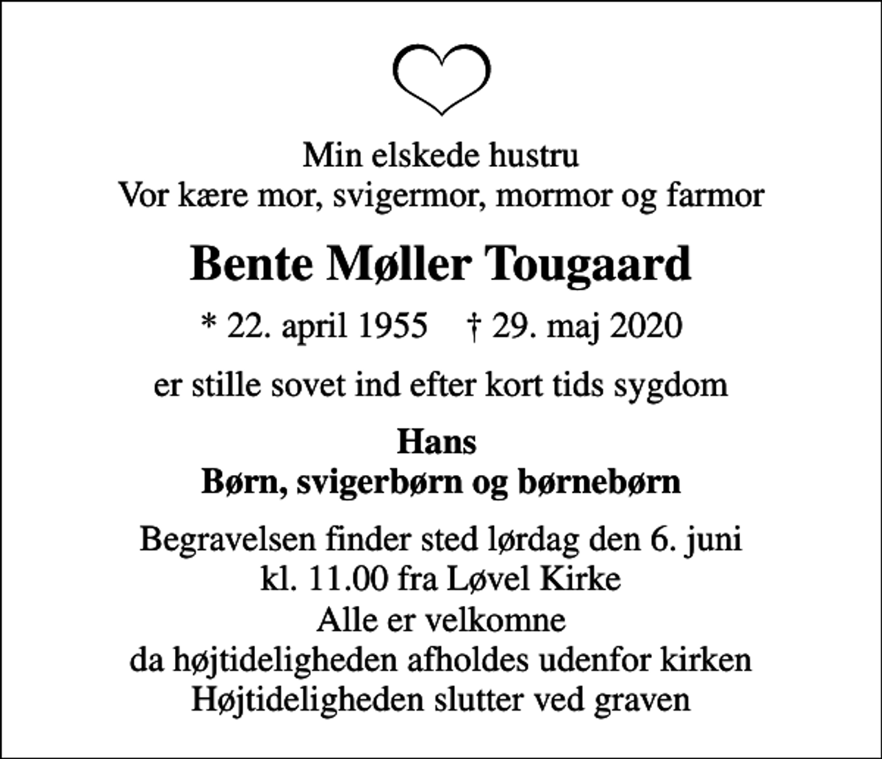 <p>Min elskede hustru Vor kære mor, svigermor, mormor og farmor<br />Bente Møller Tougaard<br />* 22. april 1955 ✝ 29. maj 2020<br />er stille sovet ind efter kort tids sygdom<br />Hans Børn, svigerbørn og børnebørn<br />Begravelsen finder sted lørdag den 6. juni kl. 11.00 fra Løvel Kirke Alle er velkomne da højtideligheden afholdes udenfor kirken Højtideligheden slutter ved graven</p>