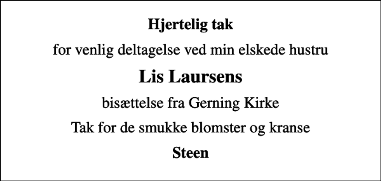 <p>Hjertelig tak<br />for venlig deltagelse ved min elskede hustru<br />Lis Laursens<br />bisættelse fra Gerning Kirke<br />Tak for de smukke blomster og kranse<br />Steen</p>