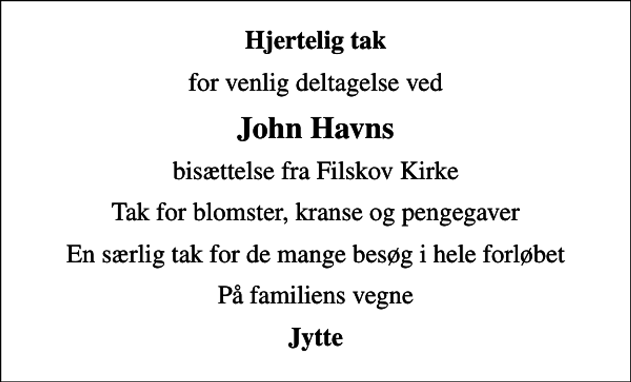 <p>Hjertelig tak<br />for venlig deltagelse ved<br />John Havns<br />bisættelse fra Filskov Kirke<br />Tak for blomster, kranse og pengegaver<br />En særlig tak for de mange besøg i hele forløbet<br />På familiens vegne<br />Jytte</p>