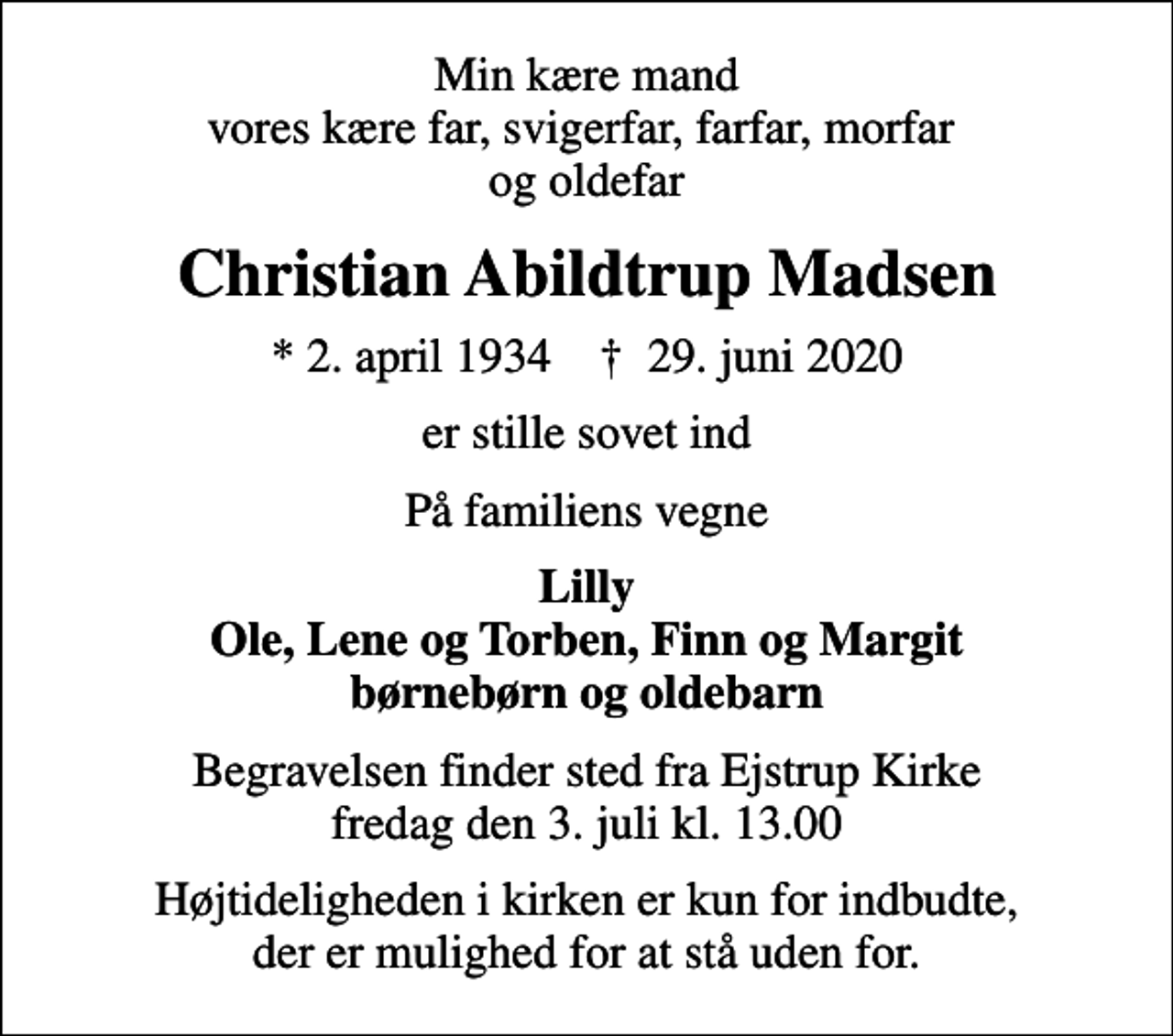 <p>Min kære mand vores kære far, svigerfar, farfar, morfar og oldefar<br />Christian Abildtrup Madsen<br />* 2. april 1934 ✝ 29. juni 2020<br />er stille sovet ind<br />På familiens vegne<br />Lilly Ole, Lene og Torben, Finn og Margit børnebørn og oldebarn<br />Begravelsen finder sted fra Ejstrup Kirke fredag den 3. juli kl. 13.00<br />Højtideligheden i kirken er kun for indbudte, der er mulighed for at stå uden for.</p>