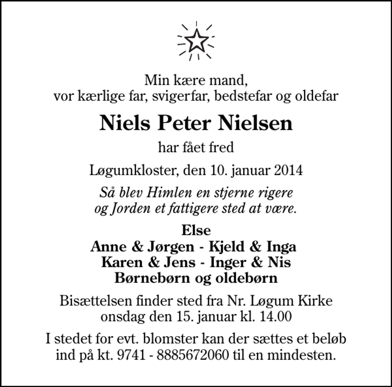 <p>Min kære mand, vor kærlige far, svigerfar, bedstefar og oldefar<br />Niels Peter Nielsen<br />har fået fred<br />Løgumkloster, den 10. januar 2014<br />Så blev Himlen en stjerne rigere og Jorden et fattigere sted at være.<br />Else Anne &amp; Jørgen - Kjeld &amp; Inga Karen &amp; Jens - Inger &amp; Nis Børnebørn og oldebørn<br />Bisættelsen finder sted fra Nr. Løgum Kirke onsdag den 15. januar kl. 14.00<br />I stedet for evt. blomster kan der sættes et beløb ind på kt. 9741 - 8885672060 til en mindesten.</p>