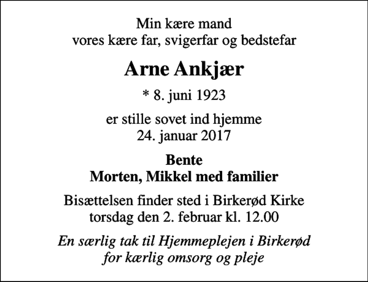 <p>Min kære mand vores kære far, svigerfar og bedstefar<br />Arne Ankjær<br />* 8. juni 1923<br />er stille sovet ind hjemme 24. januar 2017<br />Bente Morten, Mikkel med familier<br />Bisættelsen finder sted i Birkerød Kirke torsdag den 2. februar kl. 12.00<br />En særlig tak til Hjemmeplejen i Birkerød for kærlig omsorg og pleje</p>
