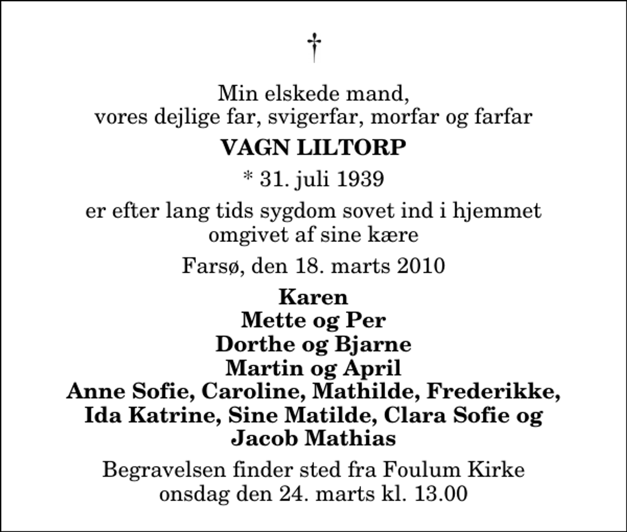 <p>Min elskede mand, vores dejlige far, svigerfar, morfar og farfar<br />Vagn Liltorp<br />* 31. juli 1939<br />er efter lang tids sygdom sovet ind i hjemmet omgivet af sine kære<br />Farsø, den 18. marts 2010<br />Karen Mette og Per Dorthe og Bjarne Martin og April Anne Sofie, Caroline, Mathilde, Frederikke, Ida Katrine, Sine Matilde, Clara Sofie og Jacob Mathias<br />Begravelsen finder sted fra Fovlum Kirke onsdag den 24. marts kl. 13.00</p>
