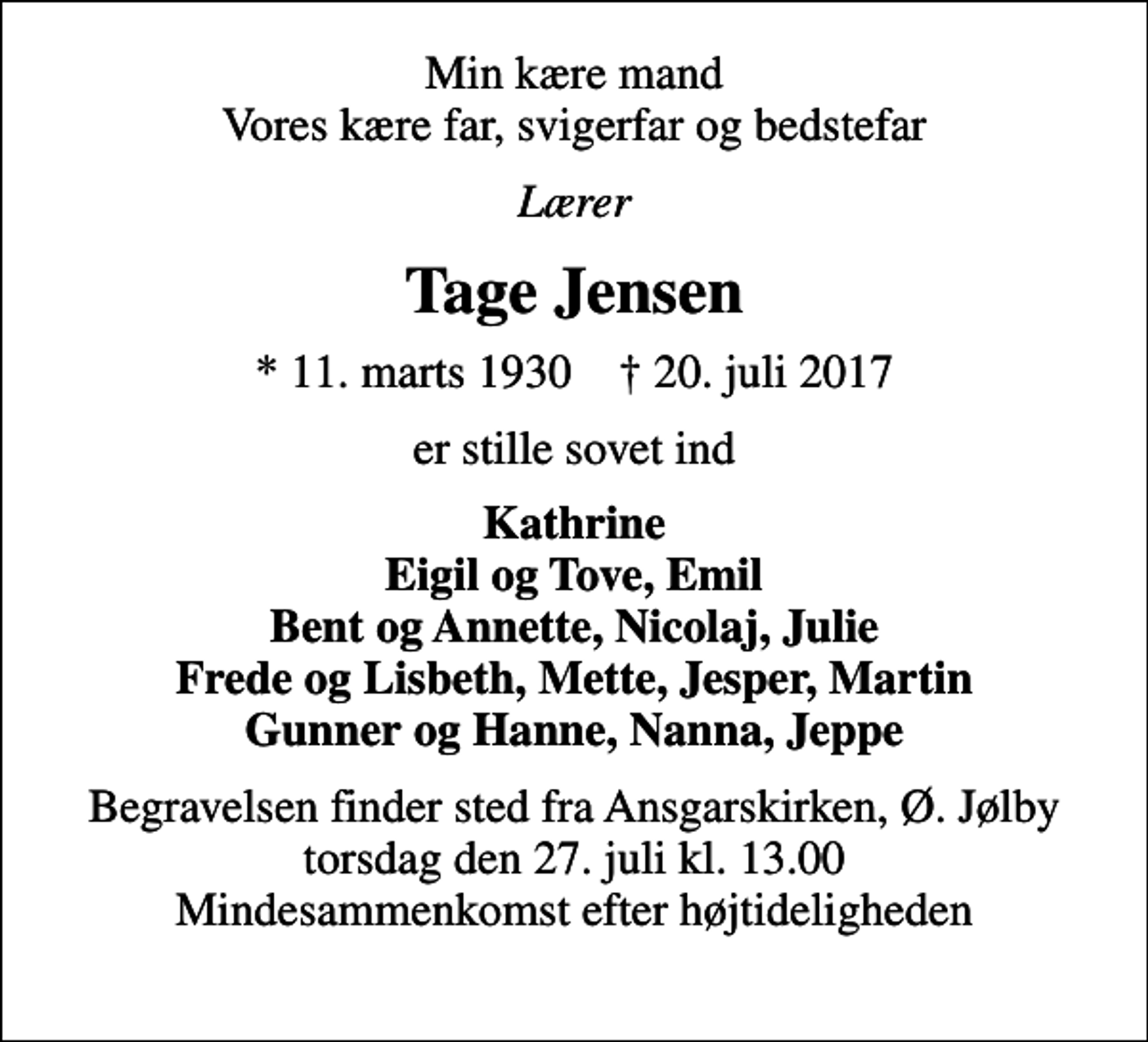 <p>Min kære mand Vores kære far, svigerfar og bedstefar<br />Lærer<br />Tage Jensen<br />* 11. marts 1930 ✝ 20. juli 2017<br />er stille sovet ind<br />Kathrine Eigil og Tove, Emil Bent og Annette, Nicolaj, Julie Frede og Lisbeth, Mette, Jesper, Martin Gunner og Hanne, Nanna, Jeppe<br />Begravelsen finder sted fra Ansgarskirken, Ø. Jølby torsdag den 27. juli kl. 13.00 Mindesammenkomst efter højtideligheden</p>