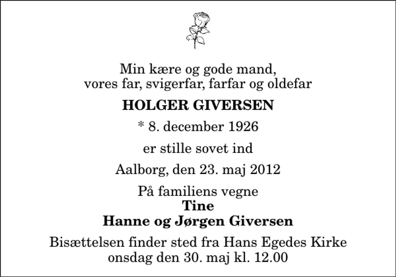 <p>Min kære og gode mand, vores far, svigerfar, farfar og oldefar<br />Holger Giversen<br />* 8. december 1926<br />er stille sovet ind<br />Aalborg, den 23. maj 2012<br />På familiens vegne<br />Tine Hanne og Jørgen Giversen<br />Bisættelsen finder sted fra Hans Egedes Kirke onsdag den 30. maj kl. 12.00</p>