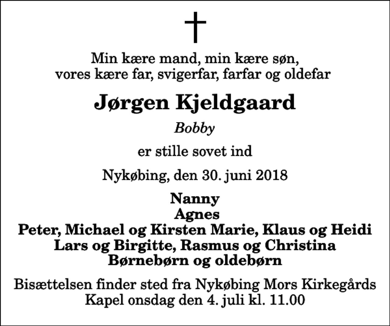 <p>Min kære mand, min kære søn, vores kære far, svigerfar, farfar og oldefar<br />Jørgen Kjeldgaard<br />Bobby<br />er stille sovet ind<br />Nykøbing, den 30. juni 2018<br />Nanny Agnes Peter, Michael og Kirsten Marie, Klaus og Heidi Lars og Birgitte, Rasmus og Christina Børnebørn og oldebørn<br />Bisættelsen finder sted fra Nykøbing Mors Kirkegårds Kapel onsdag den 4. juli kl. 11.00</p>