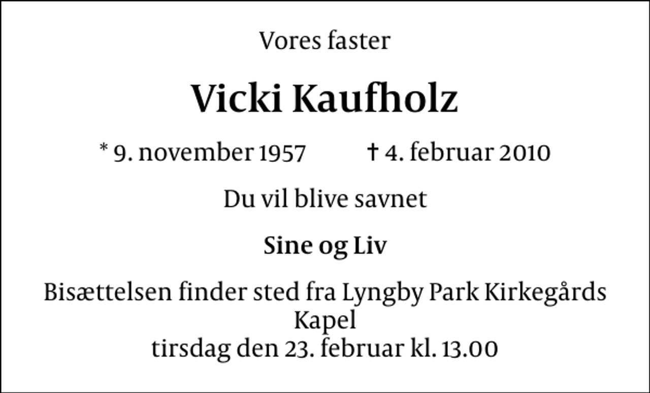 <p>Vores faster<br />Vicki Kaufholz<br />* 9. november 1957 ✝ 4. februar 2010<br />Du vil blive savnet<br />Sine og Liv<br />Bisættelsen finder sted fra Lyngby Parkkirkegårds store Kapel tirsdag den 23. februar kl. 13.00</p>