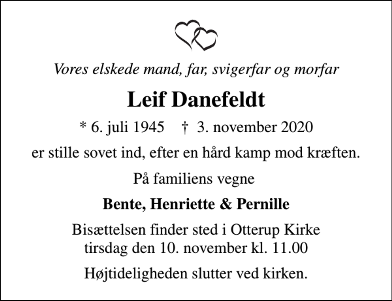 <p>Vores elskede mand, far, svigerfar og morfar<br />Leif Danefeldt<br />* 6. juli 1945 ✝ 3. november 2020<br />er stille sovet ind, efter en hård kamp mod kræften.<br />På familiens vegne<br />Bente, Henriette &amp; Pernille<br />Bisættelsen finder sted i Otterup Kirke tirsdag den 10. november kl. 11.00<br />Højtideligheden slutter ved kirken.</p>