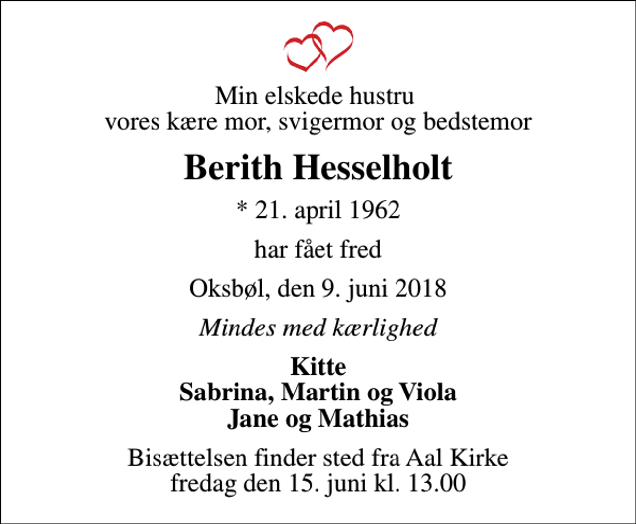 <p>Min elskede hustru vores kære mor, svigermor og bedstemor<br />Berith Hesselholt<br />* 21. april 1962<br />har fået fred<br />Oksbøl, den 9. juni 2018<br />Mindes med kærlighed<br />Kitte Sabrina, Martin og Viola Jane og Mathias<br />Bisættelsen finder sted fra Aal Kirke fredag den 15. juni kl. 13.00</p>