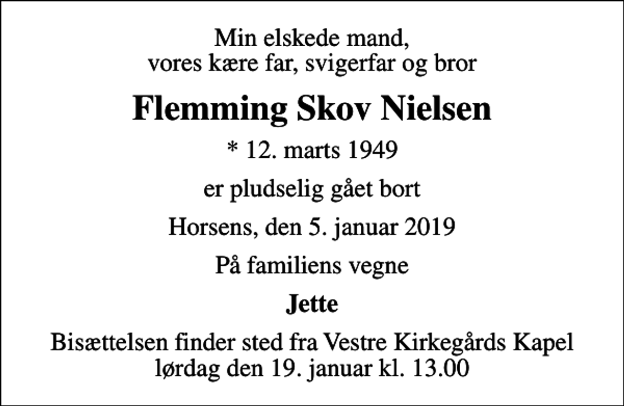<p>Min elskede mand, vores kære far, svigerfar og bror<br />Flemming Skov Nielsen<br />* 12. marts 1949<br />er pludselig gået bort<br />Horsens, den 5. januar 2019<br />På familiens vegne<br />Jette<br />Bisættelsen finder sted fra Vestre Kirkegårds Kapel lørdag den 19. januar kl. 13.00</p>