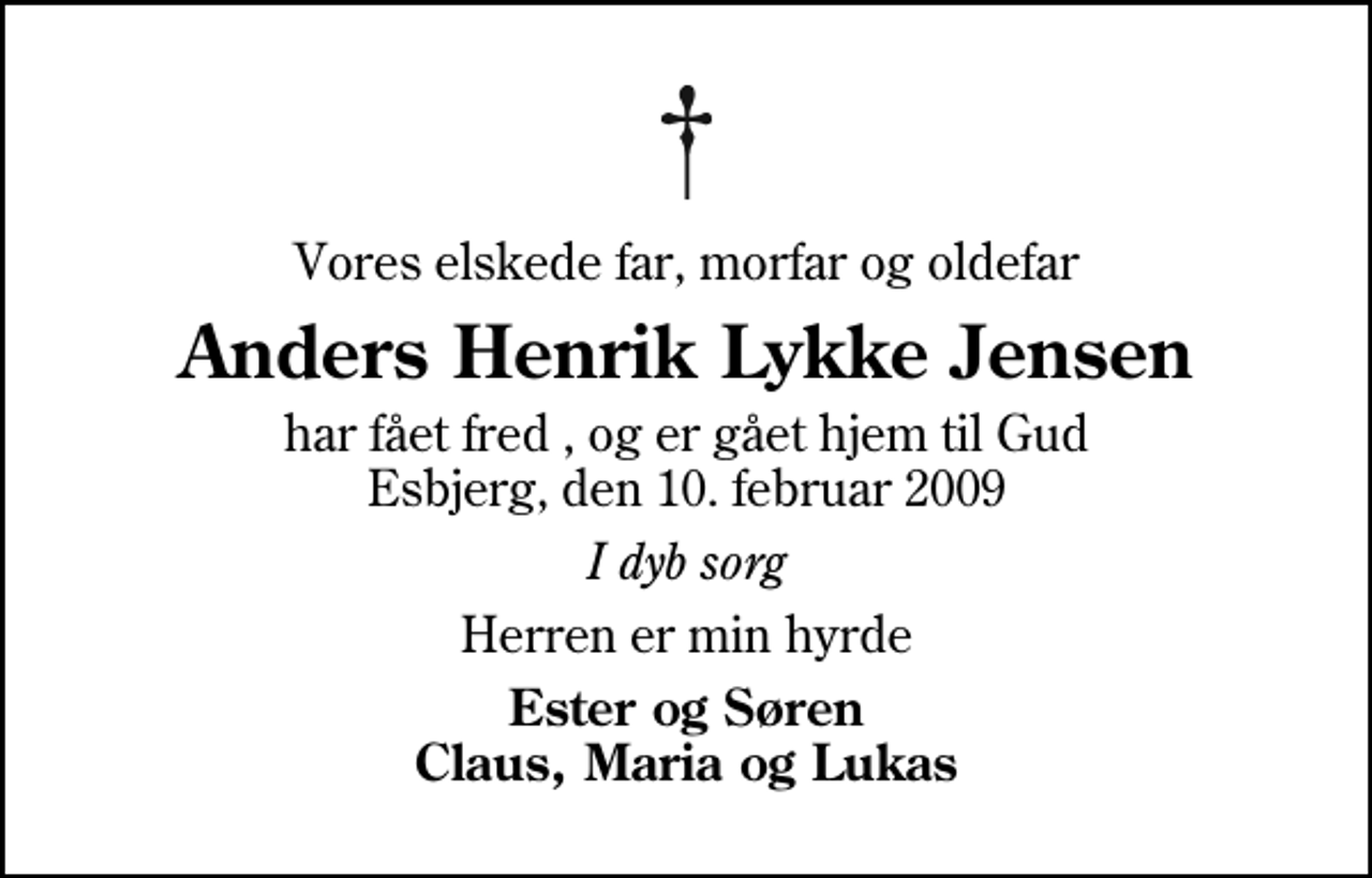 <p>Vores elskede far, morfar og oldefar<br />Anders Henrik Lykke Jensen<br />har fået fred , og er gået hjem til Gud Esbjerg, den 10. februar 2009<br />I dyb sorg<br />Herren er min hyrde<br />Ester og Søren Claus, Maria og Lukas</p>