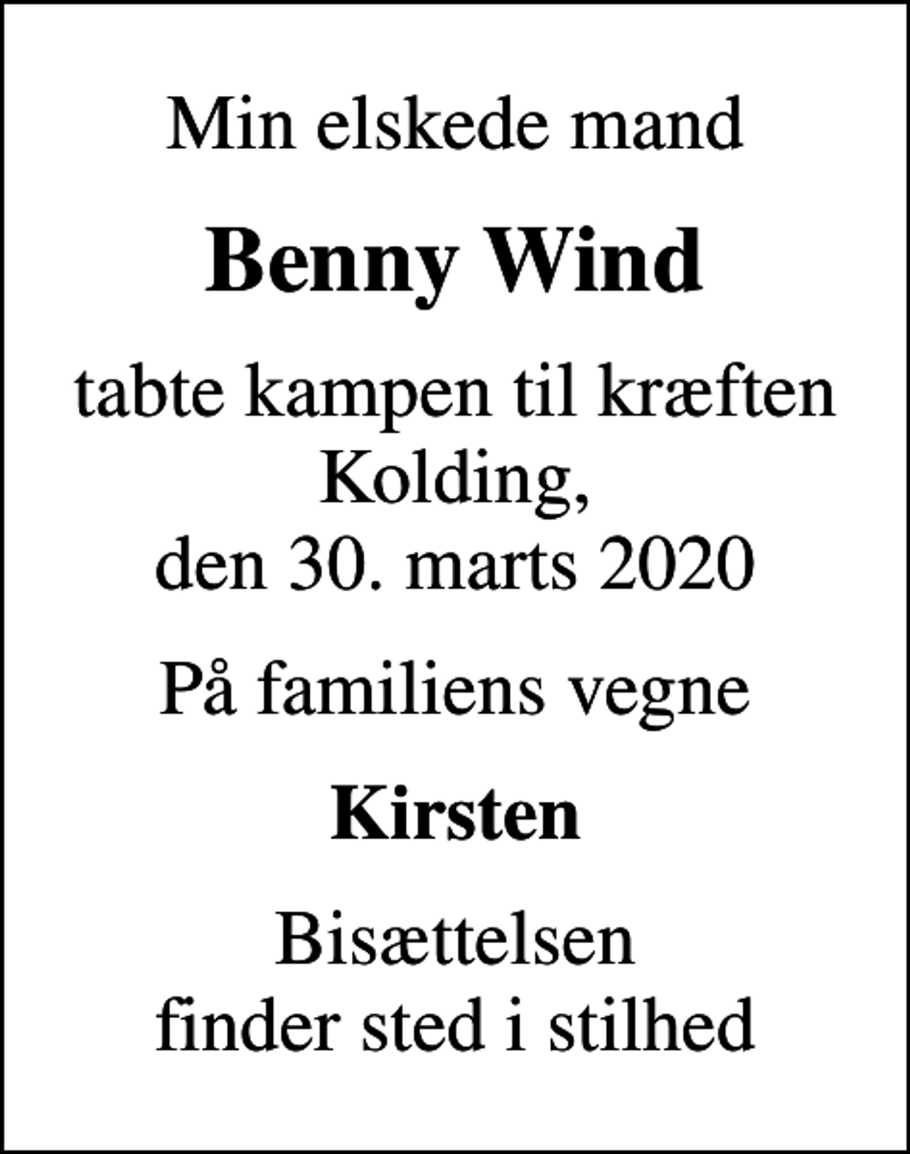 <p>Min elskede mand<br />Benny Wind<br />tabte kampen til kræften Kolding, den 30. marts 2020<br />På familiens vegne<br />Kirsten<br />Bisættelsen finder sted i stilhed</p>