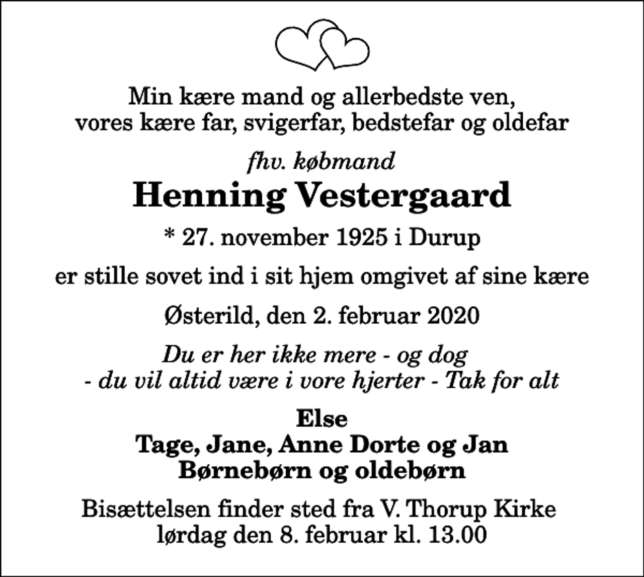 <p>Min kære mand og allerbedste ven, vores kære far, svigerfar, bedstefar og oldefar<br />fhv. købmand<br />Henning Vestergaard<br />* 27. november 1925 i Durup<br />er stille sovet ind i sit hjem omgivet af sine kære<br />Østerild, den 2. februar 2020<br />Du er her ikke mere - og dog - du vil altid være i vore hjerter - Tak for alt<br />Else Tage, Jane, Anne Dorte og Jan Børnebørn og oldebørn<br />Bisættelsen finder sted fra V. Thorup Kirke lørdag den 8. februar kl. 13.00</p>
