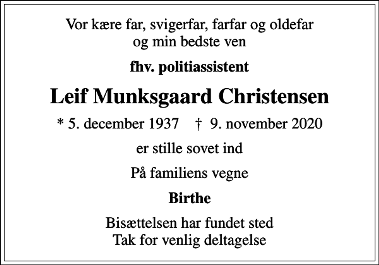 <p>Vor kære far, svigerfar, farfar og oldefar og min bedste ven<br />fhv. politiassistent<br />Leif Munksgaard Christensen<br />* 5. december 1937 ✝ 9. november 2020<br />er stille sovet ind<br />På familiens vegne<br />Birthe<br />Bisættelsen har fundet sted Tak for venlig deltagelse</p>