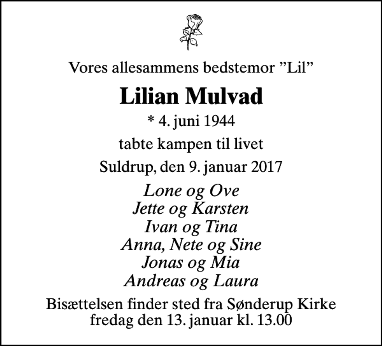 <p>Vores allesammens bedstemor Lil<br />Lilian Mulvad<br />* 4. juni 1944<br />tabte kampen til livet<br />Suldrup, den 9. januar 2017<br />Lone og Ove Jette og Karsten Ivan og Tina Anna, Nete og Sine Jonas og Mia Andreas og Laura<br />Bisættelsen finder sted fra Sønderup Kirke fredag den 13. januar kl. 13.00</p>