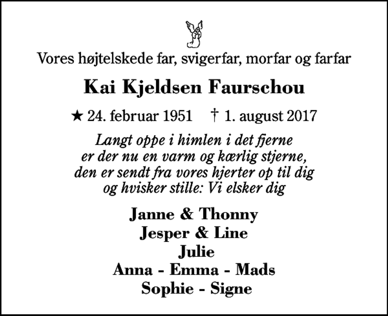 <p>Vores højtelskede far, svigerfar, morfar og farfar<br />Kai Kjeldsen Faurschou<br />* 24. februar 1951 ✝ 1. august 2017<br />Langt oppe i himlen i det fjerne er der nu en varm og kærlig stjerne, den er sendt fra vores hjerter op til dig og hvisker stille: Vi elsker dig<br />Janne &amp; Thonny Jesper &amp; Line Julie Anna - Emma - Mads Sophie - Signe</p>