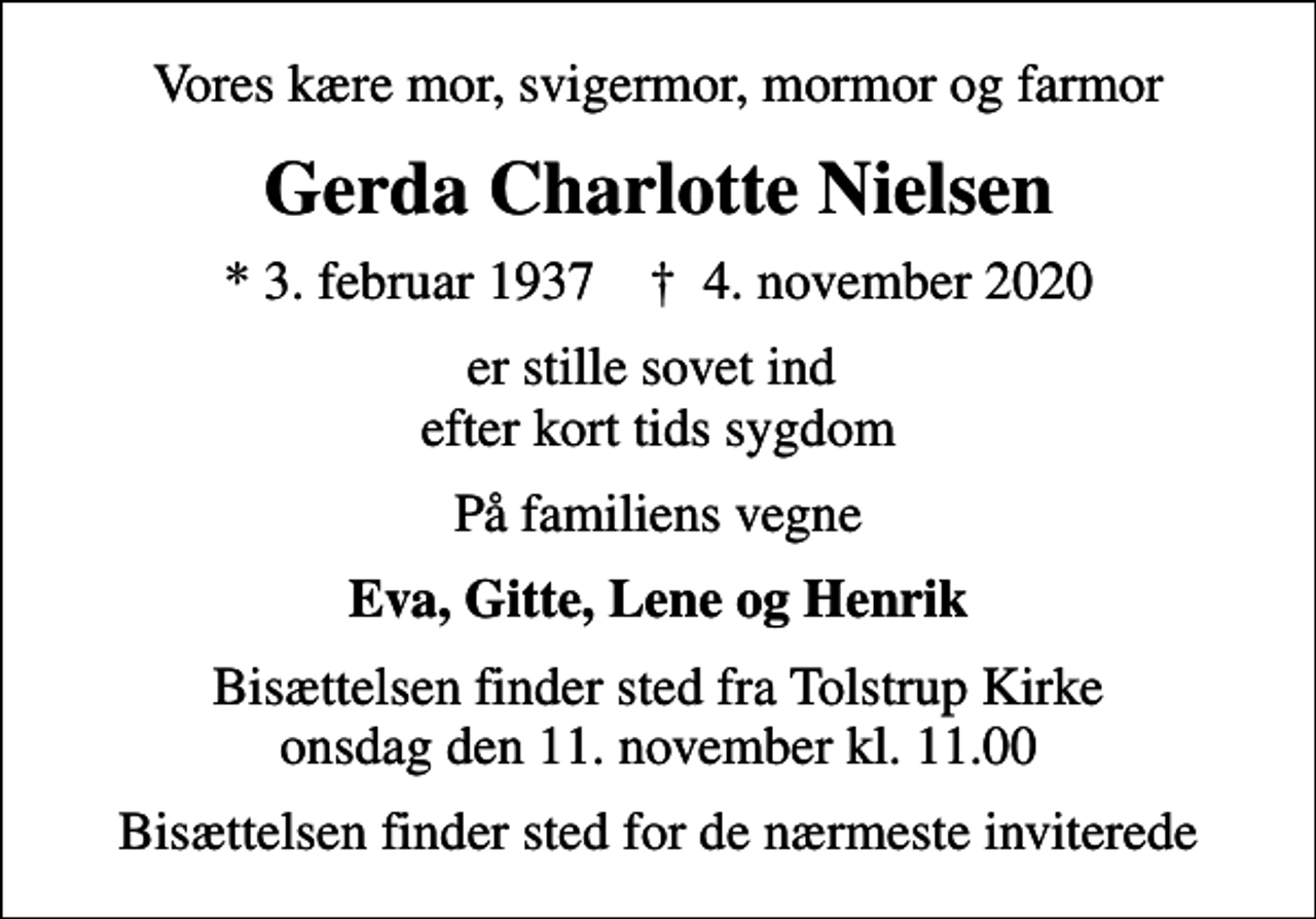 <p>Vores kære mor, svigermor, mormor og farmor<br />Gerda Charlotte Nielsen<br />* 3. februar 1937 ✝ 4. november 2020<br />er stille sovet ind efter kort tids sygdom<br />På familiens vegne<br />Eva, Gitte, Lene og Henrik<br />Bisættelsen finder sted fra Tolstrup Kirke onsdag den 11. november kl. 11.00<br />Bisættelsen finder sted for de nærmeste inviterede</p>