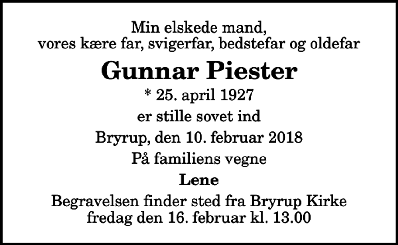 <p>Min elskede mand, vores kære far, svigerfar, bedstefar og oldefar<br />Gunnar Piester<br />* 25. april 1927<br />er stille sovet ind<br />Bryrup, den 10. februar 2018<br />På familiens vegne<br />Lene<br />Begravelsen finder sted fra Bryrup Kirke fredag den 16. februar kl. 13.00</p>