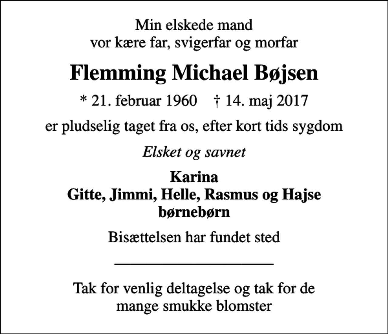 <p>Min elskede mand vor kære far, svigerfar og morfar<br />Flemming Michael Bøjsen<br />* 21. februar 1960 ✝ 14. maj 2017<br />er pludselig taget fra os, efter kort tids sygdom<br />Elsket og savnet<br />Karina Gitte, Jimmi, Helle, Rasmus og Hajse børnebørn<br />Bisættelsen har fundet sted<br />Tak for venlig deltagelse og tak for de mange smukke blomster</p>