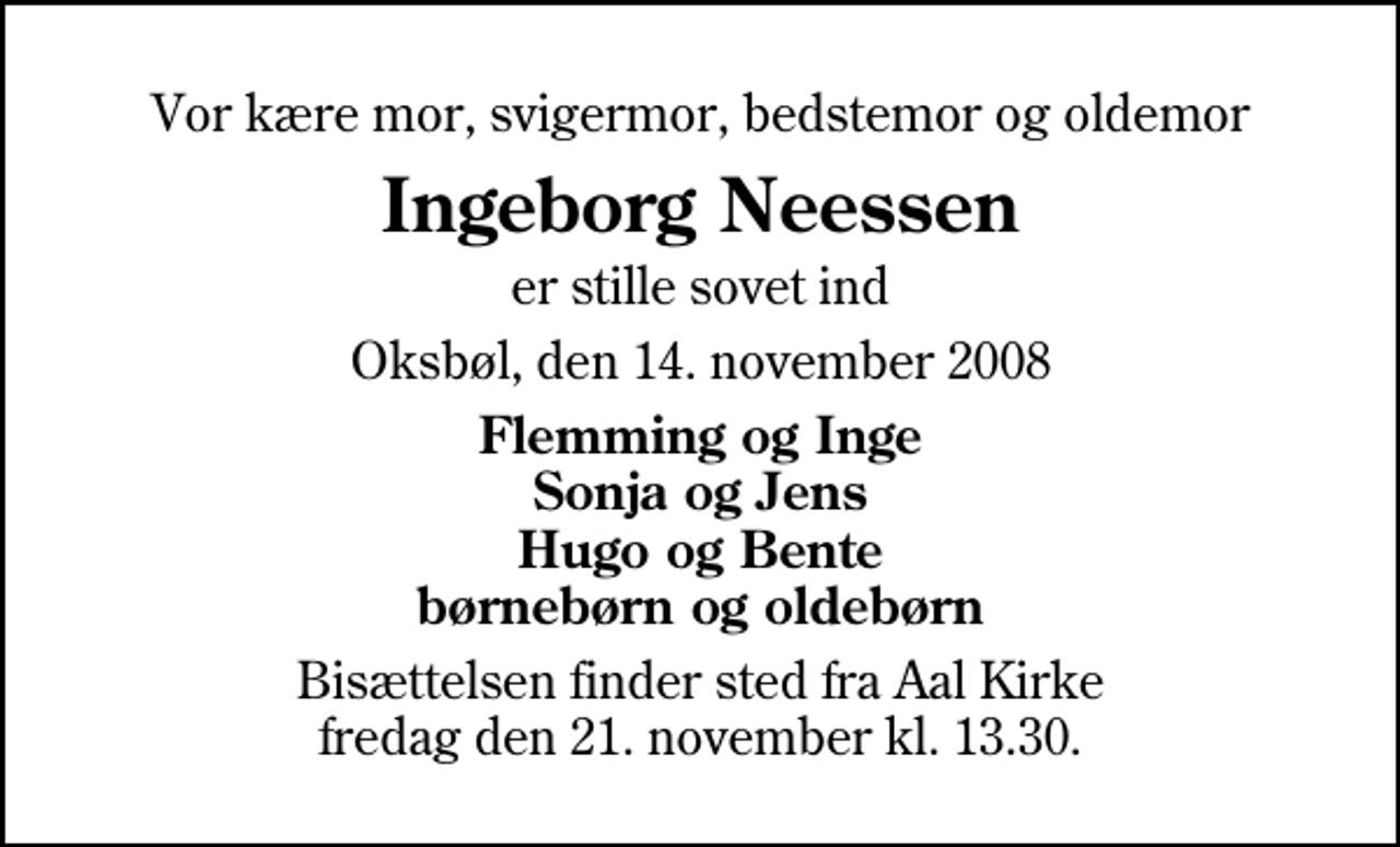 <p>Vor kære mor, svigermor, bedstemor og oldemor<br />Ingeborg Neessen<br />er stille sovet ind<br />Oksbøl, den 14. november 2008<br />Flemming og Inge Sonja og Jens Hugo og Bente børnebørn og oldebørn<br />Bisættelsen finder sted fra Aal Kirke fredag den 21. november kl. 13.30</p>