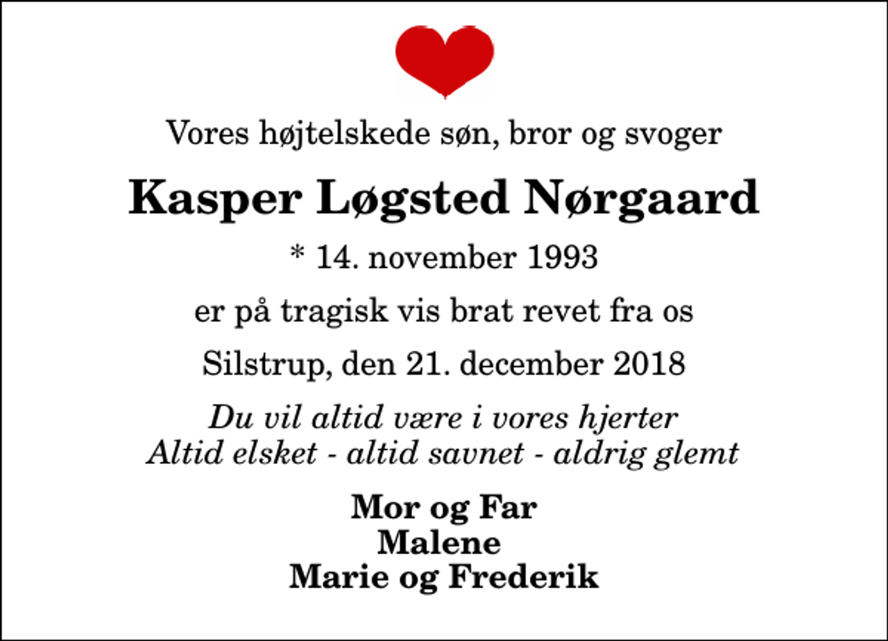 <p>Vores højtelskede søn, bror og svoger<br />Kasper Løgsted Nørgaard<br />* 14. november 1993<br />er på tragisk vis brat revet fra os<br />Silstrup, den 21. december 2018<br />Du vil altid være i vores hjerter Altid elsket - altid savnet - aldrig glemt<br />Mor og Far Malene Marie og Frederik</p>