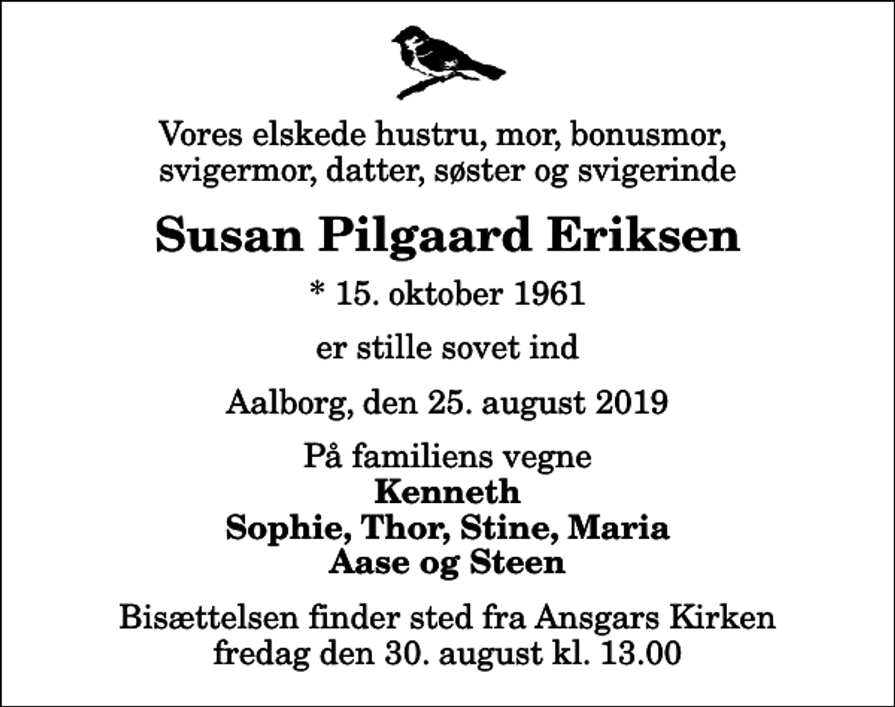 <p>Vores elskede hustru, mor, bonusmor, svigermor, datter, søster og svigerinde<br />Susan Pilgaard Eriksen<br />* 15. oktober 1961<br />er stille sovet ind<br />Aalborg, den 25. august 2019<br />På familiens vegne<br />Kenneth Sophie, Thor, Stine, Maria Aase og Steen<br />Bisættelsen finder sted fra Ansgars Kirken fredag den 30. august kl. 13.00</p>